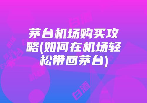 茅台机场购买攻略(如何在机场轻松带回茅台)