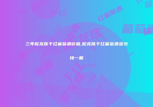 三年蛇龙珠干红葡萄酒价格,蛇龙珠干红葡萄酒多少钱一瓶