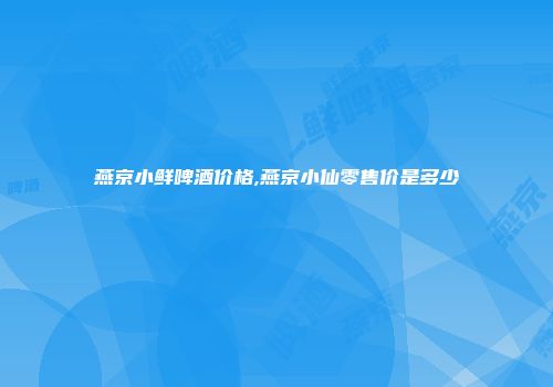 燕京小鲜啤酒价格,燕京小仙零售价是多少