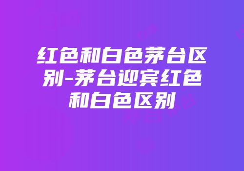 红色和白色茅台区别-茅台迎宾红色和白色区别
