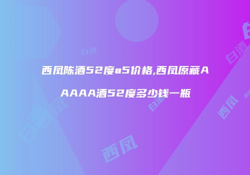 西凤陈酒52度a5价格,西凤原藏AAAAA酒52度多少钱一瓶