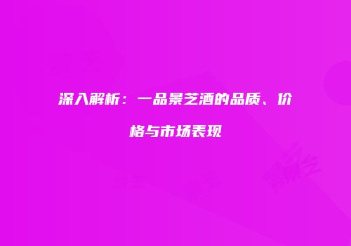 深入解析：一品景芝酒的品质、价格与市场表现