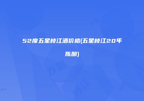 52度五星枝江酒价格(五星枝江20年陈酿)