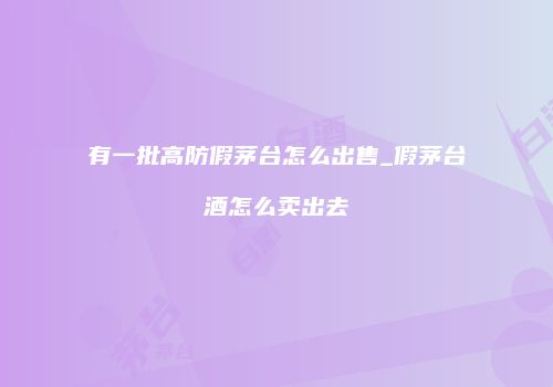 有一批高防假茅台怎么出售_假茅台酒怎么卖出去
