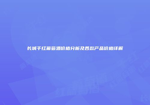 长城干红葡萄酒价格分析及各款产品价格详解