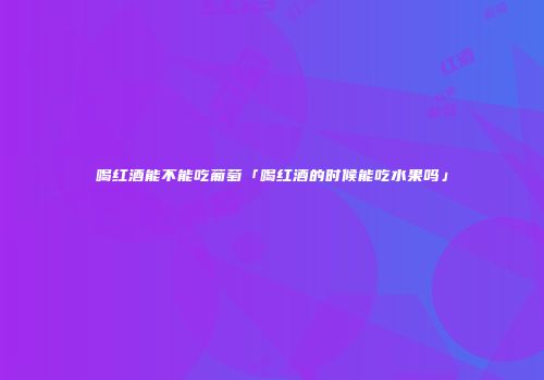 喝红酒能不能吃葡萄「喝红酒的时候能吃水果吗」