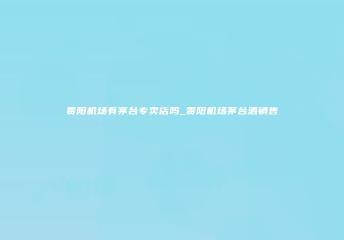 贵阳机场有茅台专卖店吗_贵阳机场茅台酒销售