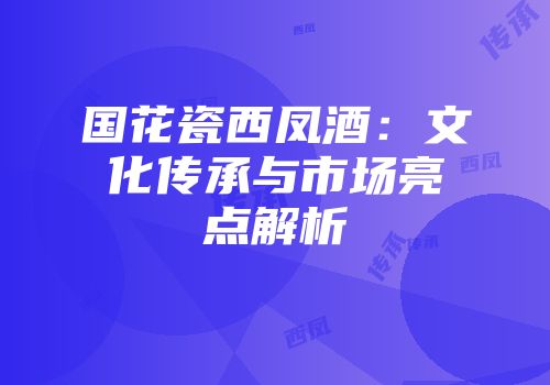 国花瓷西凤酒：文化传承与市场亮点解析