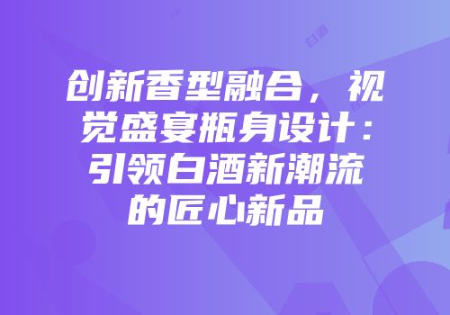 创新香型融合，视觉盛宴瓶身设计：引领白酒新潮流的匠心新品