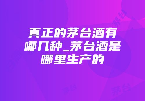 真正的茅台酒有哪几种_茅台酒是哪里生产的