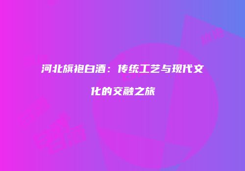 河北旗袍白酒：传统工艺与现代文化的交融之旅