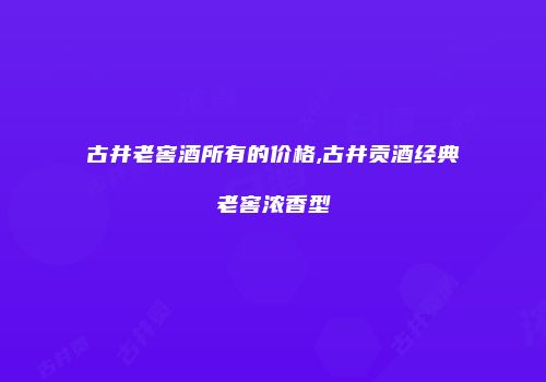 古井老窖酒所有的价格,古井贡酒经典老窖浓香型