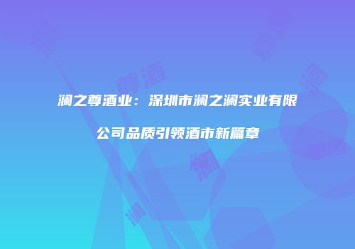 澜之尊酒业：深圳市澜之澜实业有限公司品质引领酒市新篇章