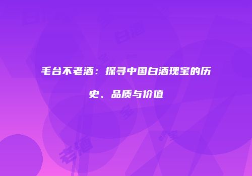 毛台不老酒：探寻中国白酒瑰宝的历史、品质与价值