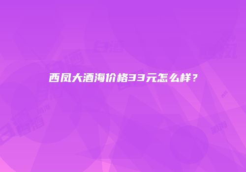 西凤大酒海价格33元怎么样？