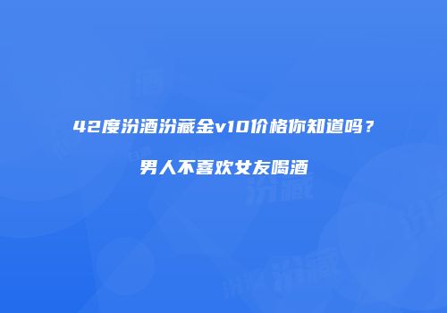42度汾酒汾藏金v10价格你知道吗？男人不喜欢女友喝酒