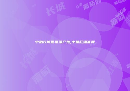 中粮长城葡萄酒产地,中粮红酒官网