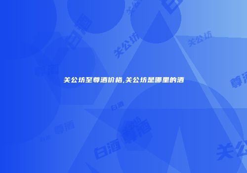 关公坊至尊酒价格,关公坊是哪里的酒
