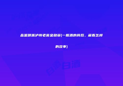品鉴明派泸州老窖金勋章(一瓶酒的背后，藏着怎样的故事)