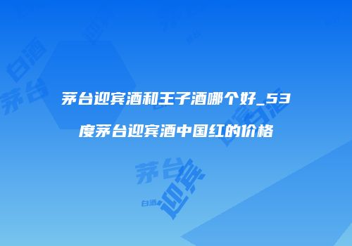 茅台迎宾酒和王子酒哪个好_53度茅台迎宾酒中国红的价格