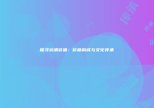 探寻汾酒价值：价格构成与文化传承