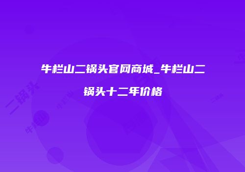 牛栏山二锅头官网商城_牛栏山二锅头十二年价格