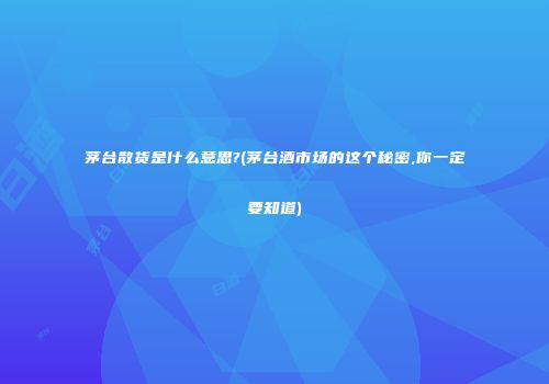 茅台散货是什么意思?(茅台酒市场的这个秘密,你一定要知道)