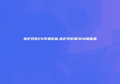 高炉双轮20年酒价格,高炉双轮酒1818最新酒