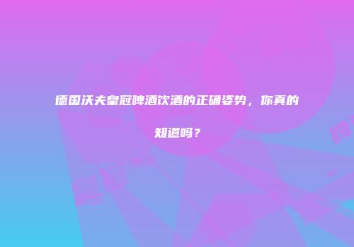 德国沃夫皇冠啤酒饮酒的正确姿势，你真的知道吗？