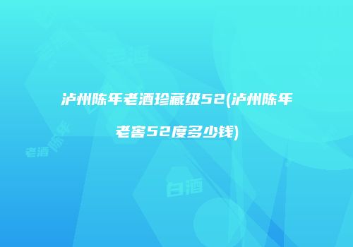 泸州陈年老酒珍藏级52(泸州陈年老窖52度多少钱)