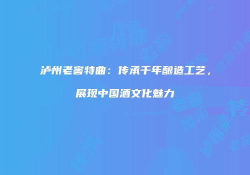 泸州老窖特曲：传承千年酿造工艺，展现中国酒文化魅力