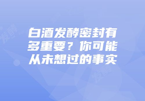 白酒发酵密封有多重要？你可能从未想过的事实