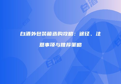 白酒外包装箱选购攻略：途径、注意事项与推荐策略