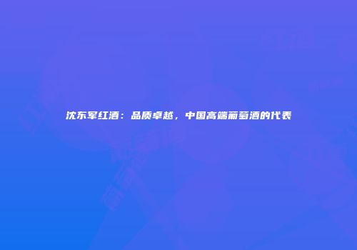沈东军红酒：品质卓越，中国高端葡萄酒的代表