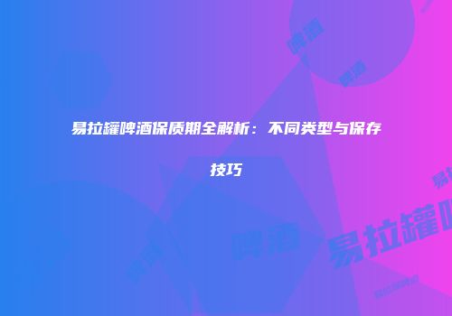 易拉罐啤酒保质期全解析：不同类型与保存技巧