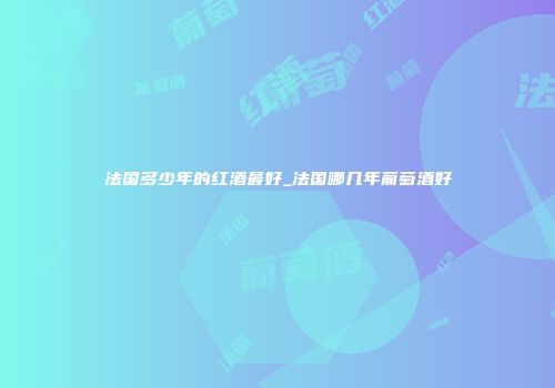 法国多少年的红酒最好_法国哪几年葡萄酒好