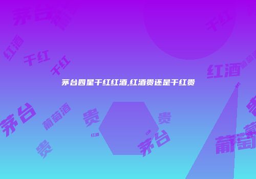 茅台四星干红红酒,红酒贵还是干红贵