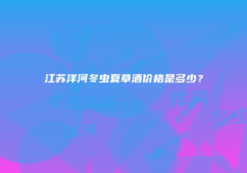 江苏洋河冬虫夏草酒价格是多少？