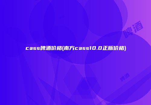 cass啤酒价格(南方cass10.0正版价格)