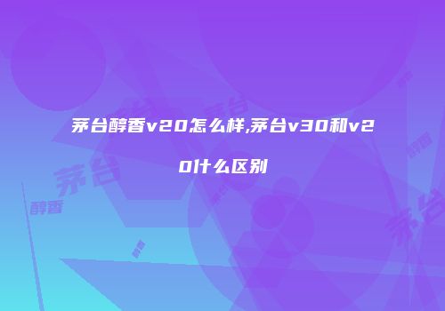 茅台醇香v20怎么样,茅台v30和v20什么区别