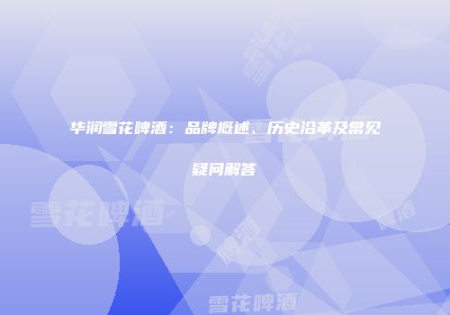 华润雪花啤酒：品牌概述、历史沿革及常见疑问解答