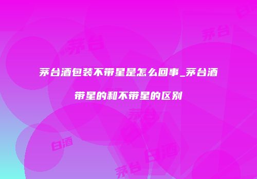 茅台酒包装不带星是怎么回事_茅台酒带星的和不带星的区别
