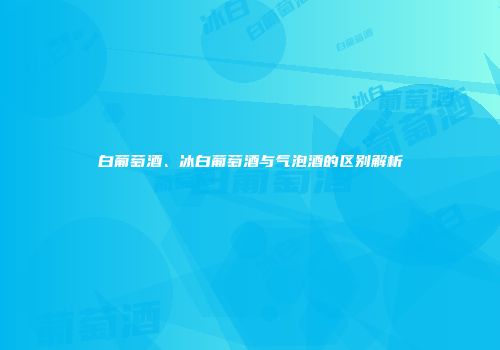白葡萄酒、冰白葡萄酒与气泡酒的区别解析