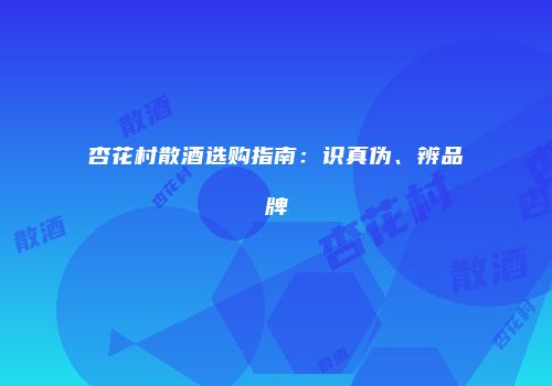 杏花村散酒选购指南：识真伪、辨品牌
