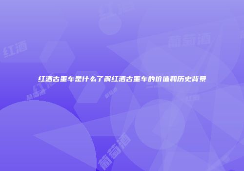 红酒古董车是什么了解红酒古董车的价值和历史背景