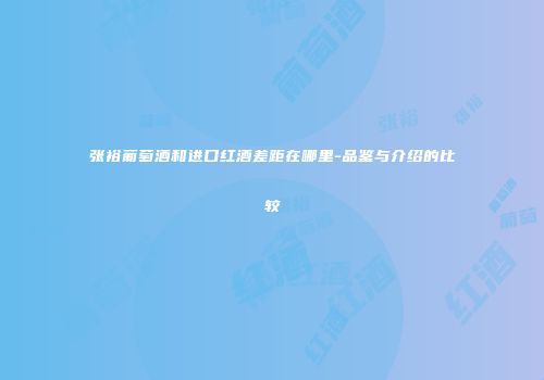 张裕葡萄酒和进口红酒差距在哪里-品鉴与介绍的比较