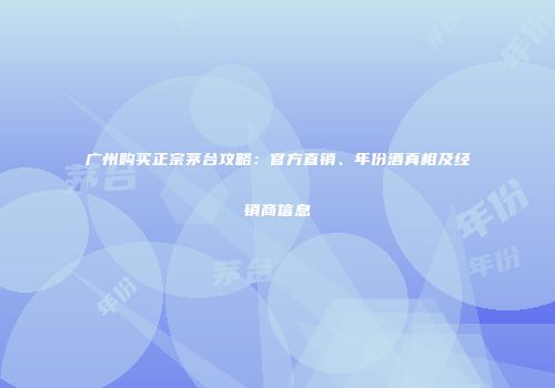 广州购买正宗茅台攻略：官方直销、年份酒真相及经销商信息