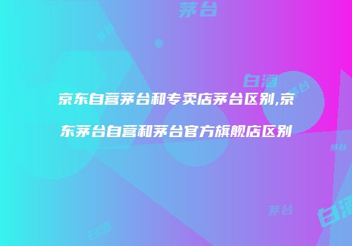 京东自营茅台和专卖店茅台区别,京东茅台自营和茅台官方旗舰店区别