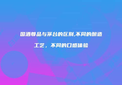 国酒尊品与茅台的区别,不同的酿造工艺，不同的口感体验
