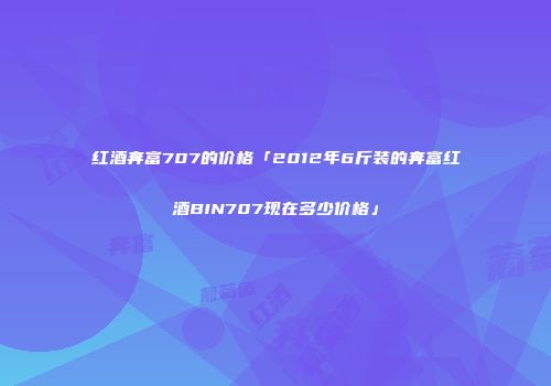 红酒奔富707的价格「2012年6斤装的奔富红酒BIN707现在多少价格」